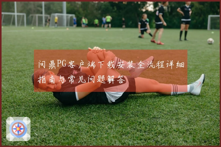 问鼎PG客户端下载安装全流程详细指南与常见问题解答