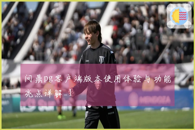 问鼎pg客户端版本使用体验与功能亮点详解_1